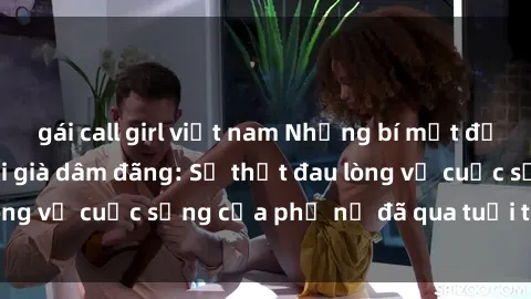 gái call girl việt nam Những bí mật đằng sau vẻ ngoài gái già dâm đãng: Sự thật đau lòng về cuộc sống của phụ nữ đã qua tuổi thanh xuân