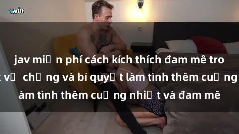 jav miễn phí cách kích thích đam mê trong hôn nhân: Sex vợ chồng và bí quyết làm tình thêm cuồng nhiệt và đam mê