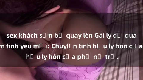 sex khách sạn bị quay lén Gái ly dị quan hệ tìm kiếm tình yêu mới: Chuyện tình hậu ly hôn của phụ nữ trẻ.