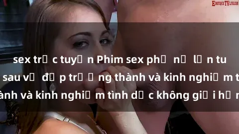sex trực tuyến Phim sex phụ nữ lớn tuổi: Sức hút đằng sau vẻ đẹp trưởng thành và kinh nghiệm tình dục không giới hạn