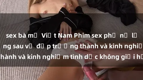 sex bà mẹ Việt Nam Phim sex phụ nữ lớn tuổi: Sức hút đằng sau vẻ đẹp trưởng thành và kinh nghiệm tình dục không giới hạn