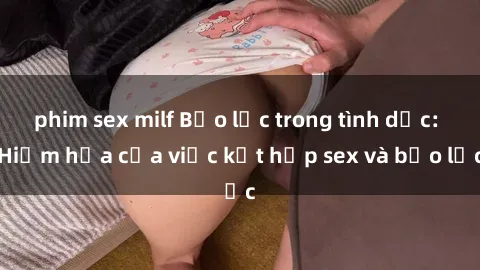phim sex milf Bạo lực trong tình dục: Hiểm họa của việc kết hợp sex và bạo lực
