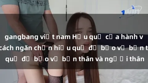 gangbang việt nam Hậu quả của hành vi bạo dâm sex và cách ngăn chặn hiệu quả để bảo vệ bản thân và người thân