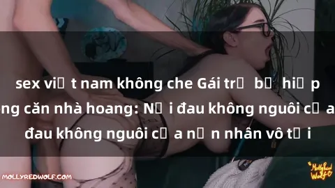 sex việt nam không che Gái trẻ bị hiếp dâm bạo lực trong căn nhà hoang: Nỗi đau không nguôi của nạn nhân vô tội
