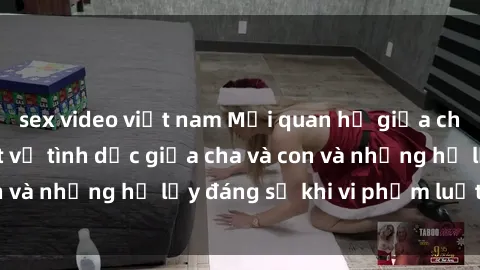 sex video việt nam Mối quan hệ giữa cha và con: Sự thật về tình dục giữa cha và con và những hệ lụy đáng sợ khi vi phạm luật pháp.