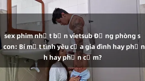 sex phim nhật bản vietsub Động phòng sex mẹ con: Bí mật tình yêu của gia đình hay phản cảm?