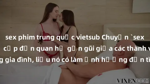 sex phim trung quốc vietsub Chuyện `sex anh em ruột` - Đề cập đến quan hệ gần gũi giữa các thành viên trong gia đình, liệu nó có làm ảnh hưởng đến tình cảm gia đình hay không?