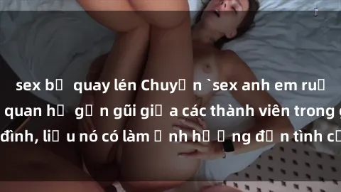 sex bị quay lén Chuyện `sex anh em ruột` - Đề cập đến quan hệ gần gũi giữa các thành viên trong gia đình, liệu nó có làm ảnh hưởng đến tình cảm gia đình hay không?