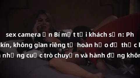 sex camera ẩn Bí mật tại khách sạn: Phòng quay lén khép kín, không gian riêng tư hoàn hảo để thực hiện những cuộc trò chuyện và hành động không bị người khác phát hiện.