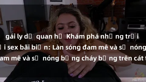 gái ly dị quan hệ Khám phá những trải nghiệm độc đáo tại sex bãi biển: Làn sóng đam mê và sự nóng bỏng cháy bỏng trên cát trắng