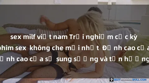 sex milf việt nam Trải nghiệm cực kỳ nóng bỏng trong phim sex  không che mới nhất  Đỉnh cao của sự sung sướng và tận hưởng chân thật