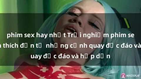 phim sex hay nhất Trải nghiệm phim sex : Sự kích thích đến từ những cảnh quay độc đáo và hấp dẫn
