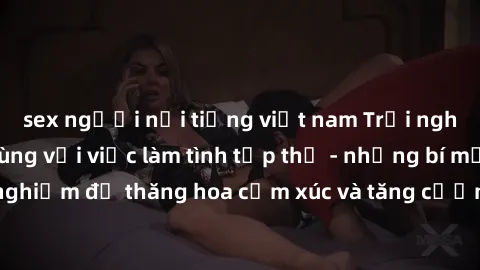 sex người nổi tiếng việt nam Trải nghiệm hứng khởi cùng với việc làm tình tập thể - những bí mật và kinh nghiệm để thăng hoa cảm xúc và tăng cường sự gắn kết trong mối quan hệ
