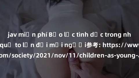 jav miễn phí Bạo lực tình dục trong nhóm: nguy cơ và hậu quả to lớn đối mọi người参考: https://www.theguardian.com/society/2021/nov/11/children-as-young-as-four-are-being-sexually-abused-by-groups-in-uk