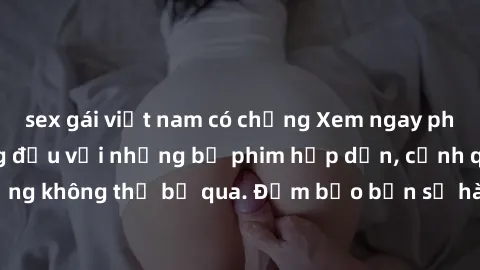 sex gái việt nam có chồng Xem ngay phim sex bukkake hàng đầu với những bộ phim hấp dẫn, cảnh quay nóng bỏng không thể bỏ qua. Đảm bảo bạn sẽ hài lòng với trải nghiệm mới lạ này!