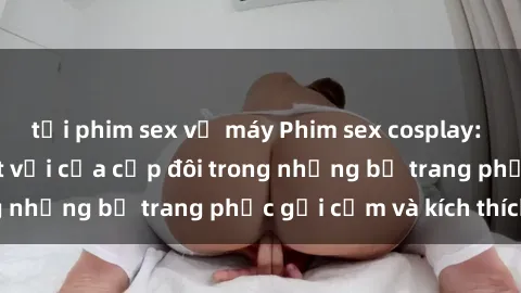 tải phim sex về máy Phim sex cosplay: Trải nghiệm tuyệt vời của cặp đôi trong những bộ trang phục gợi cảm và kích thích