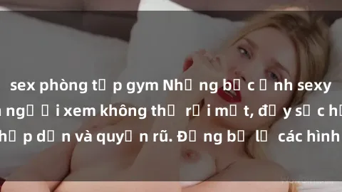 sex phòng tập gym Những bức ảnh sexy tá gợi cảm khiến người xem không thể rời mắt, đầy sức hấp dẫn và quyến rũ. Đừng bỏ lỡ các hình ảnh nóng bỏng này!