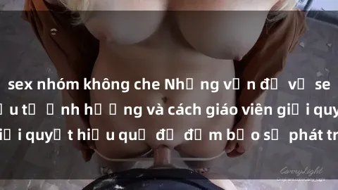 sex nhóm không che Những vấn đề về sex học sinh: Các yếu tố ảnh hưởng và cách giáo viên giải quyết hiệu quả để đảm bảo sự phát triển toàn diện.