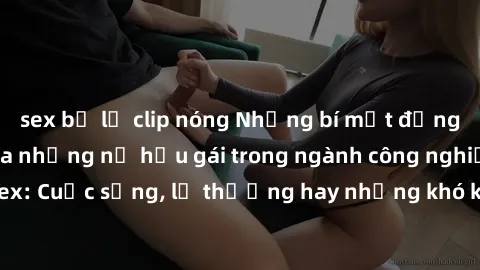 sex bị lộ clip nóng Những bí mật đằng sau cuộc sống của những nữ hầu gái trong ngành công nghiệp sex: Cuộc sống, lẽ thường hay những khó khăn mà họ phải đối mặt.