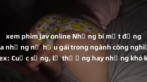 xem phim jav online Những bí mật đằng sau cuộc sống của những nữ hầu gái trong ngành công nghiệp sex: Cuộc sống, lẽ thường hay những khó khăn mà họ phải đối mặt.