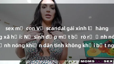 sex mẹ con Vụ scandal gái xinh lộ hàng gây sốt trên mạng xã hội: Nữ sinh đẹp mắt bị rò rỉ ảnh nóng khiến dân tình không khỏi bất ngờ và phẫn nộ!