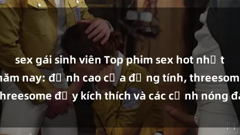 sex gái sinh viên Top phim sex hot nhất không thể bỏ lỡ năm nay: đỉnh cao của đồng tính, threesome đầy kích thích và các cảnh nóng đang gây sốt!