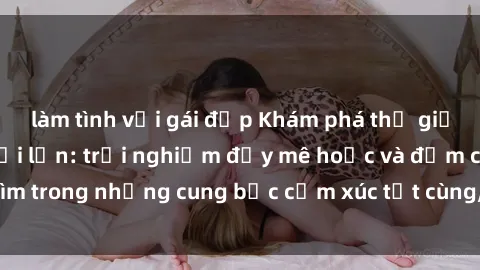 làm tình với gái đẹp Khám phá thế giới mới với sex người lớn: trải nghiệm đầy mê hoặc và đắm chìm trong những cung bậc cảm xúc tột cùng, hứng khởi và cuốn hút.