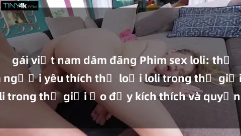 gái việt nam dâm đãng Phim sex loli: thỏa mãn đam mê của người yêu thích thể loại loli trong thế giới ảo đầy kích thích và quyến rũ.