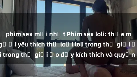 phim sex mới nhất Phim sex loli: thỏa mãn đam mê của người yêu thích thể loại loli trong thế giới ảo đầy kích thích và quyến rũ.