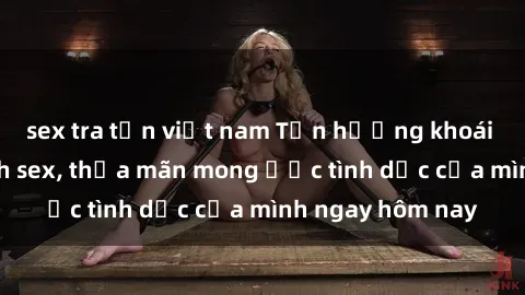 sex tra tấn việt nam Tận hưởng khoái cảm với gái xinh sex, thỏa mãn mong ước tình dục của mình ngay hôm nay