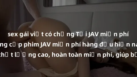 sex gái việt có chồng Tải JAV miễn phí: Các trang web cung cấp phim JAV miễn phí hàng đầu hiện nay. Các tác phẩm chất lượng cao, hoàn toàn miễn phí, giúp bạn thỏa mãn niềm đam mê mà không tốn kém.