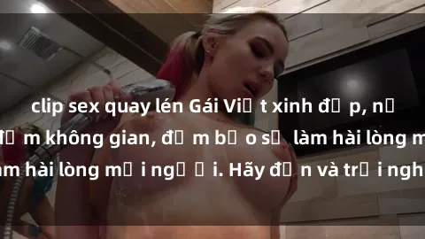 clip sex quay lén Gái Việt xinh đẹp, nồng nàn làm tình say đắm không gian, đảm bảo sẽ làm hài lòng mọi người. Hãy đến và trải nghiệm ngay!