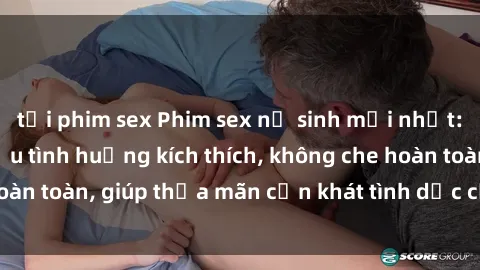 tải phim sex Phim sex nữ sinh mới nhất: Trải nghiệm nhiều tình huống kích thích, không che hoàn toàn, giúp thỏa mãn cơn khát tình dục của các bạn trẻ