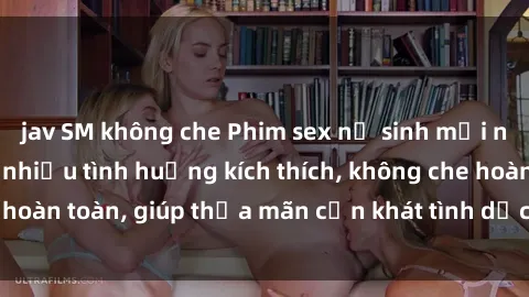 jav SM không che Phim sex nữ sinh mới nhất: Trải nghiệm nhiều tình huống kích thích, không che hoàn toàn, giúp thỏa mãn cơn khát tình dục của các bạn trẻ