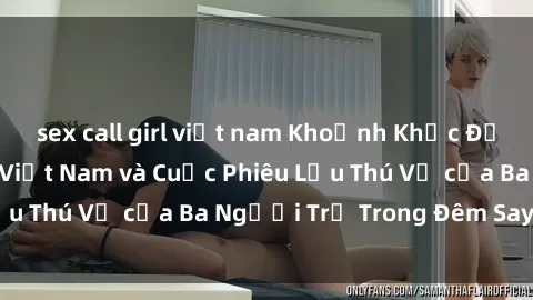 sex call girl việt nam Khoảnh Khắc Đầy Kịch Tính: Sex  Việt Nam và Cuộc Phiêu Lưu Thú Vị của Ba Người Trẻ Trong Đêm Say Đắm
