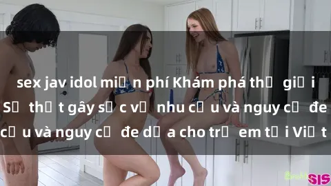 sex jav idol miễn phí Khám phá thế giới sex loli Việt Nam: Sự thật gây sốc về nhu cầu và nguy cơ đe dọa cho trẻ em tại Việt Nam