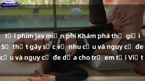 tải phim jav miễn phí Khám phá thế giới sex loli Việt Nam: Sự thật gây sốc về nhu cầu và nguy cơ đe dọa cho trẻ em tại Việt Nam